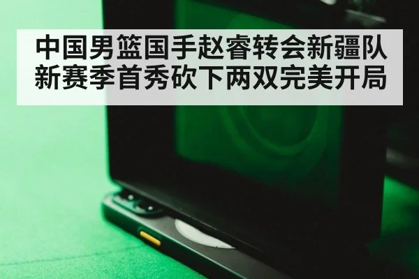 中国男篮国手赵睿转会新疆队新赛季首秀砍下两双完美开局